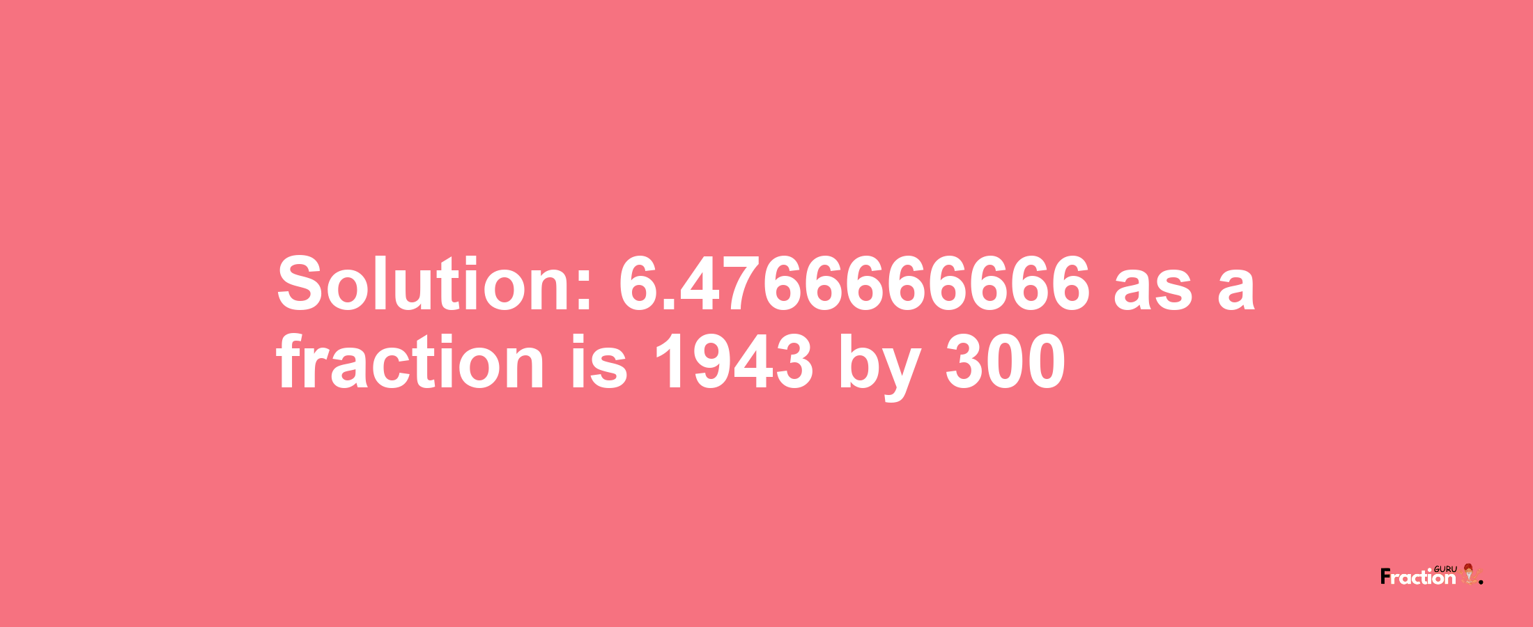 Solution:6.4766666666 as a fraction is 1943/300